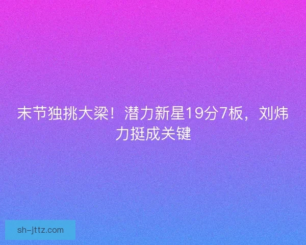末节独挑大梁！潜力新星19分7板，刘炜力挺成关键