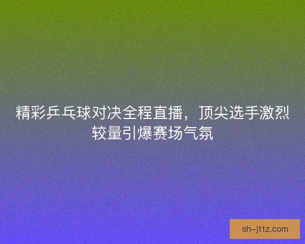 精彩乒乓球对决全程直播，顶尖选手激烈较量引爆赛场气氛