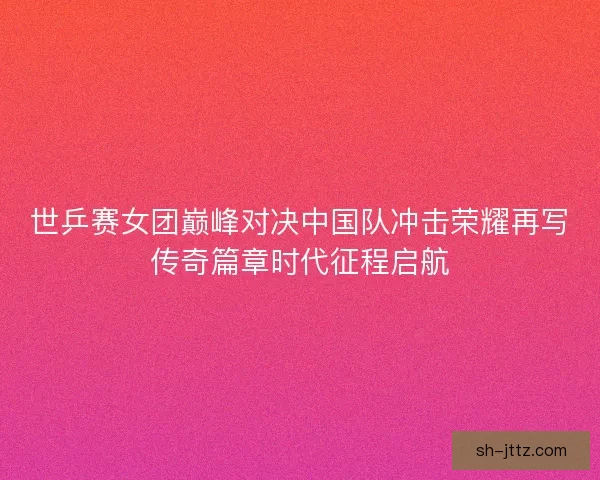 世乒赛女团巅峰对决中国队冲击荣耀再写传奇篇章时代征程启航