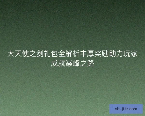 大天使之剑礼包全解析丰厚奖励助力玩家成就巅峰之路