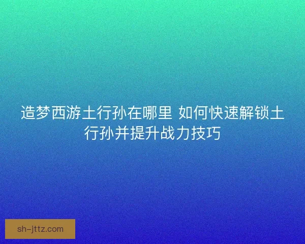 造梦西游土行孙在哪里 如何快速解锁土行孙并提升战力技巧