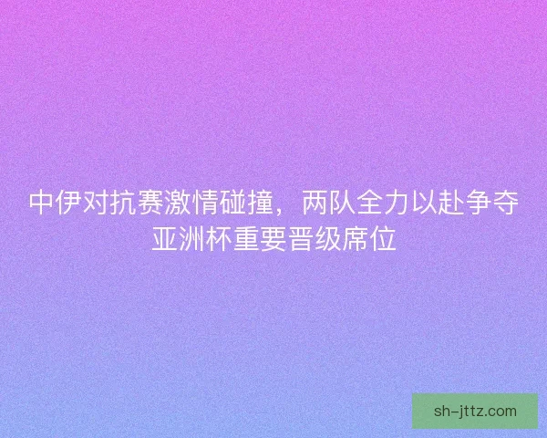 中伊对抗赛激情碰撞，两队全力以赴争夺亚洲杯重要晋级席位