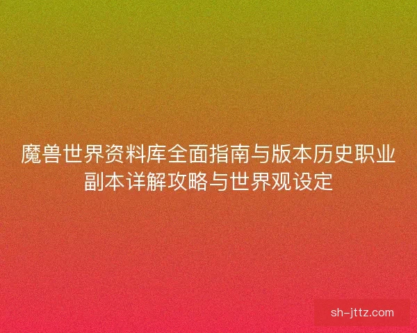 魔兽世界资料库全面指南与版本历史职业副本详解攻略与世界观设定