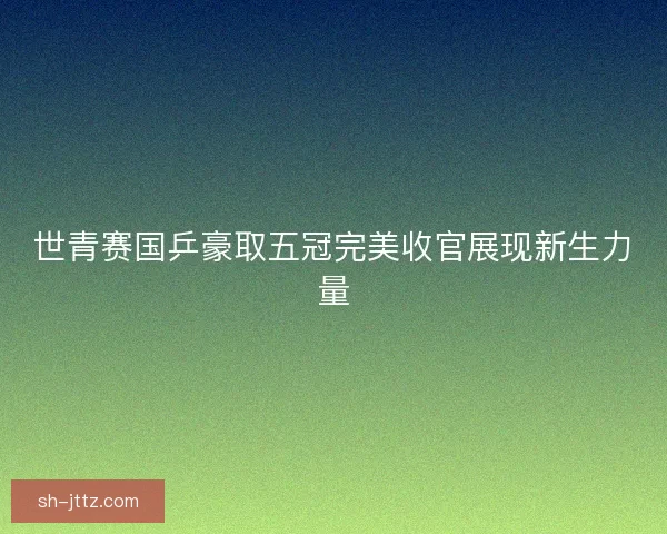 世青赛国乒豪取五冠完美收官展现新生力量