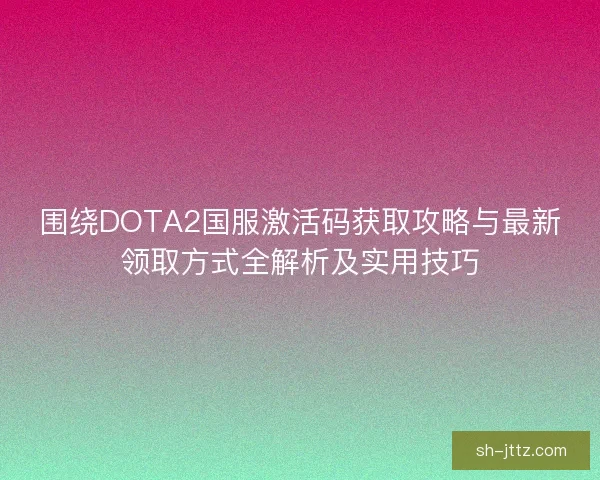 围绕DOTA2国服激活码获取攻略与最新领取方式全解析及实用技巧