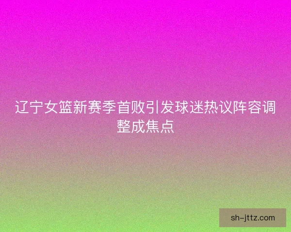 辽宁女篮新赛季首败引发球迷热议阵容调整成焦点