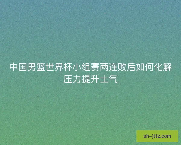 中国男篮世界杯小组赛两连败后如何化解压力提升士气