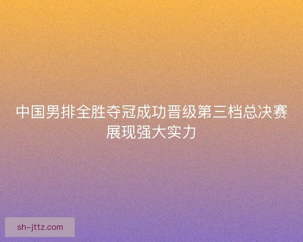 中国男排全胜夺冠成功晋级第三档总决赛展现强大实力