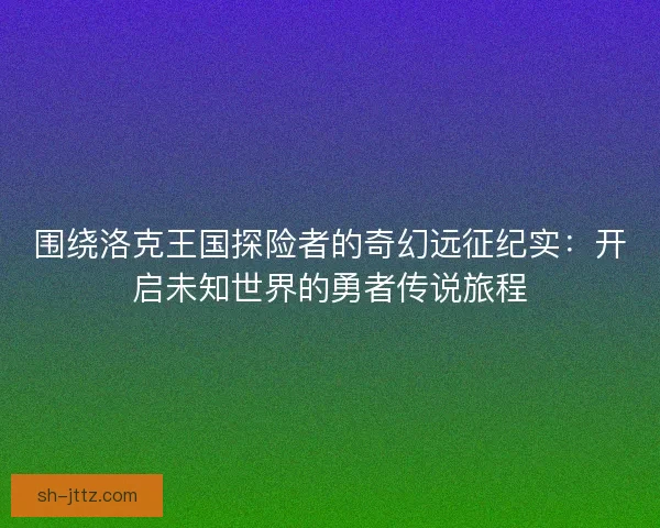围绕洛克王国探险者的奇幻远征纪实：开启未知世界的勇者传说旅程