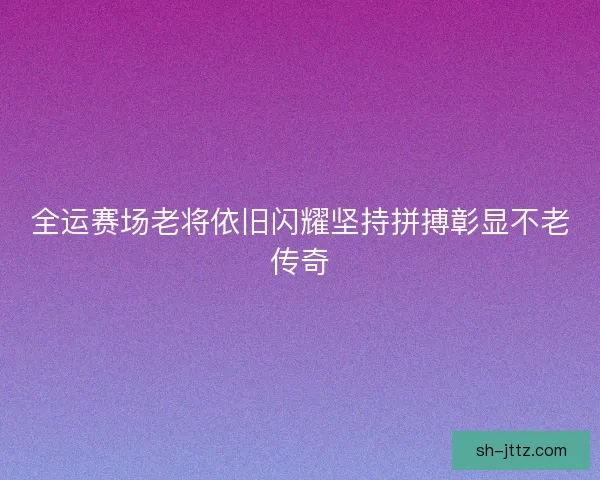 全运赛场老将依旧闪耀坚持拼搏彰显不老传奇