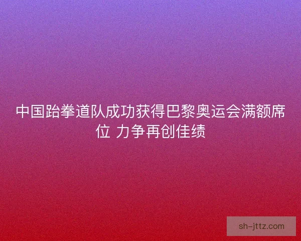 中国跆拳道队成功获得巴黎奥运会满额席位 力争再创佳绩
