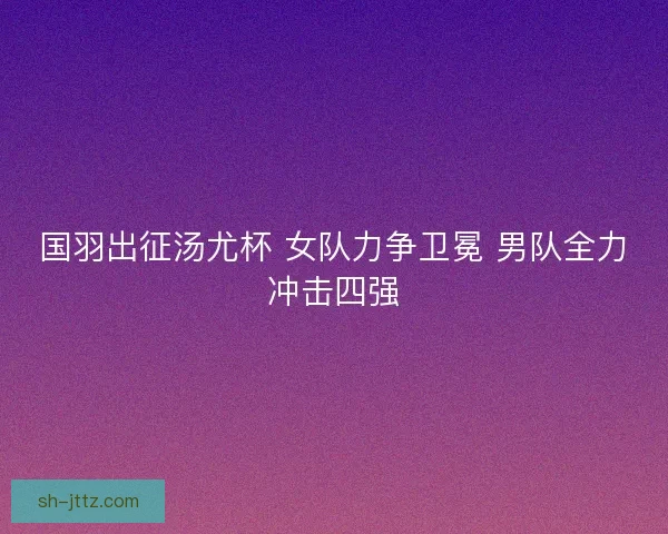 国羽出征汤尤杯 女队力争卫冕 男队全力冲击四强